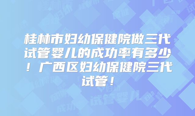 桂林市妇幼保健院做三代试管婴儿的成功率有多少！广西区妇幼保健院三代试管！
