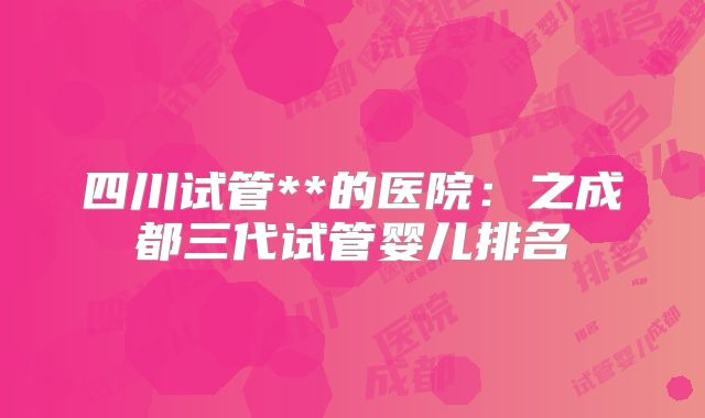 四川试管**的医院:之成都三代试管婴儿排名