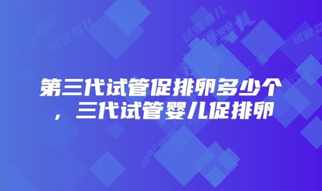 第三代试管促排卵多少个，三代试管婴儿促排卵