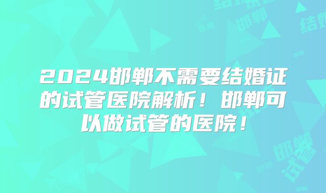 2024邯郸不需要结婚证的试管医院解析！邯郸可以做试管的医院！