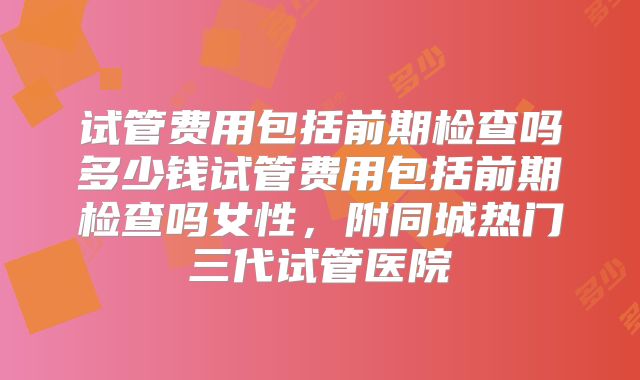 试管费用包括前期检查吗多少钱试管费用包括前期检查吗女性，附同城热门三代试管医院
