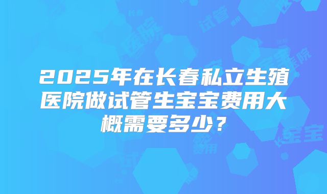 2025年在长春私立生殖医院做试管生宝宝费用大概需要多少?