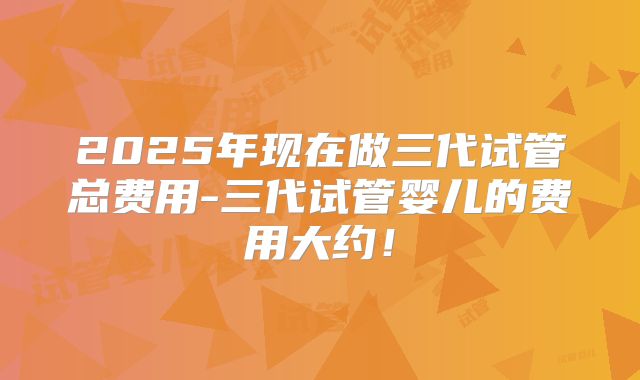 2025年现在做三代试管总费用-三代试管婴儿的费用大约！