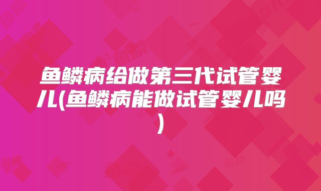 鱼鳞病给做第三代试管婴儿(鱼鳞病能做试管婴儿吗)