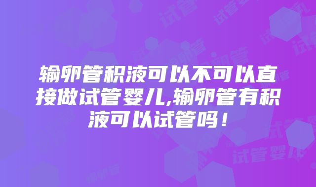 输卵管积液可以不可以直接做试管婴儿,输卵管有积液可以试管吗!