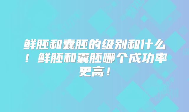 鲜胚和囊胚的级别和什么！鲜胚和囊胚哪个成功率更高！