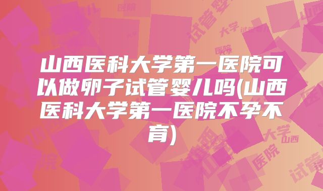 山西医科大学第一医院可以做卵子试管婴儿吗(山西医科大学第一医院不孕不育)