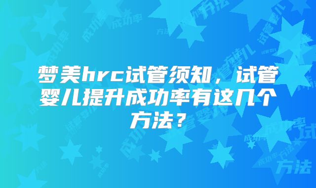 梦美hrc试管须知,试管婴儿提升成功率有这几个方法?