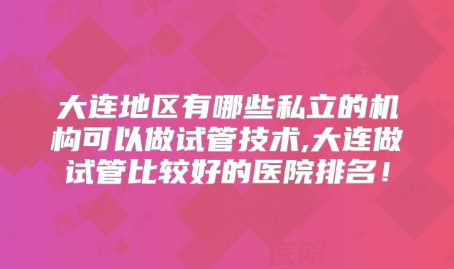大连地区有哪些私立的机构可以做试管技术,大连做试管比较好的医院排名！