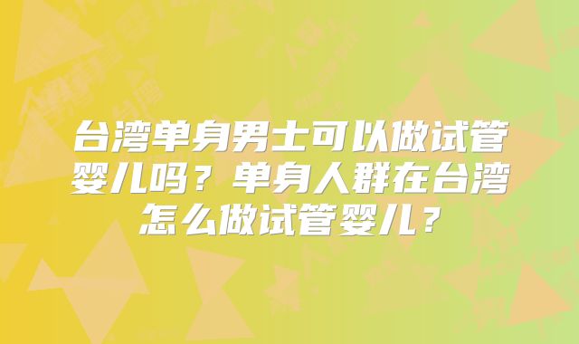 台湾单身男士可以做试管婴儿吗？单身人群在台湾怎么做试管婴儿？