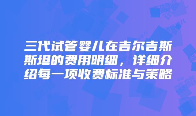 三代试管婴儿在吉尔吉斯斯坦的费用明细，详细介绍每一项收费标准与策略