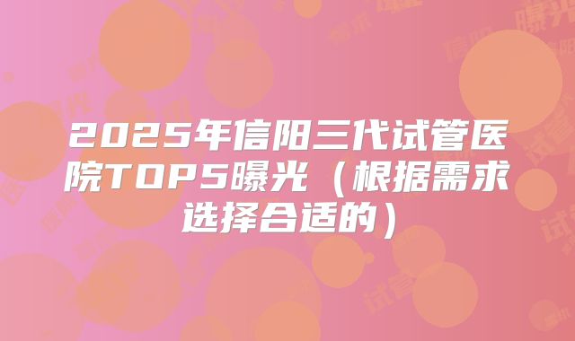 2025年信阳三代试管医院TOP5曝光（根据需求选择合适的）