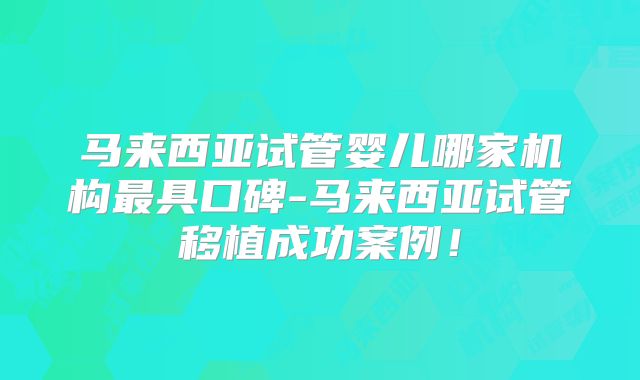 马来西亚试管婴儿哪家机构最具口碑-马来西亚试管移植成功案例！