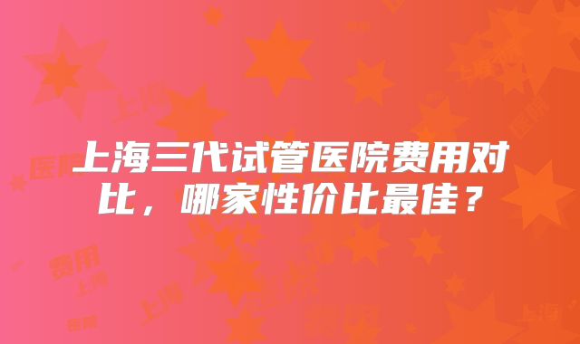 上海三代试管医院费用对比，哪家性价比最佳？