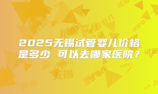 2025无锡试管婴儿价格是多少 可以去哪家医院？