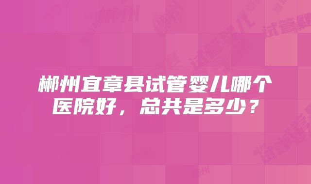 郴州宜章县试管婴儿哪个医院好，总共是多少？