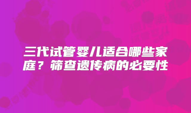三代试管婴儿适合哪些家庭？筛查遗传病的必要性