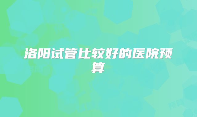 洛阳试管比较好的医院预算