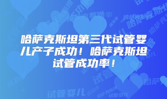 哈萨克斯坦第三代试管婴儿产子成功！哈萨克斯坦试管成功率！