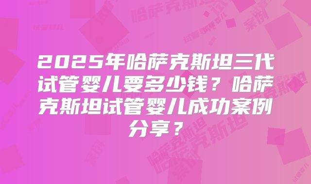 2025年哈萨克斯坦三代试管婴儿要多少钱？哈萨克斯坦试管婴儿成功案例分享？