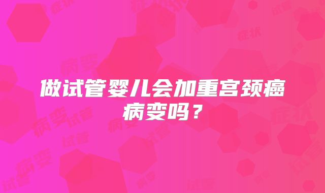 做试管婴儿会加重宫颈癌病变吗？
