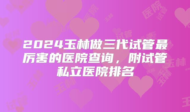 2024玉林做三代试管最厉害的医院查询，附试管私立医院排名