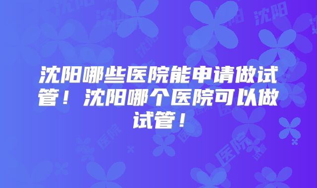 沈阳哪些医院能申请做试管！沈阳哪个医院可以做试管！