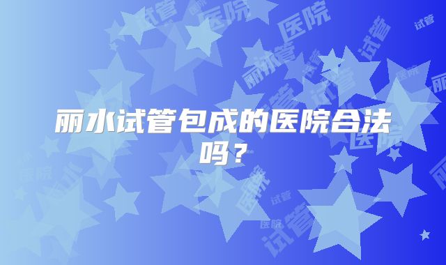 丽水试管包成的医院合法吗？