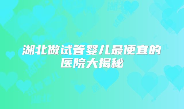 湖北做试管婴儿最便宜的医院大揭秘