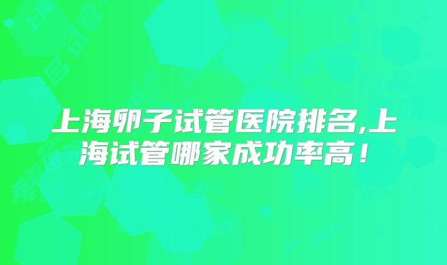 上海卵子试管医院排名,上海试管哪家成功率高！