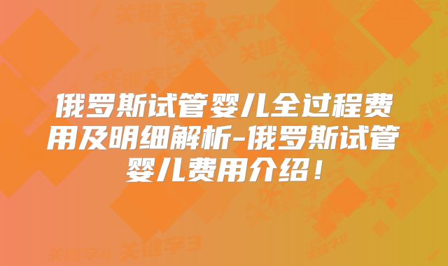 俄罗斯试管婴儿全过程费用及明细解析-俄罗斯试管婴儿费用介绍！