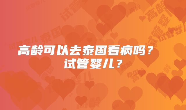 高龄可以去泰国看病吗？ 试管婴儿？