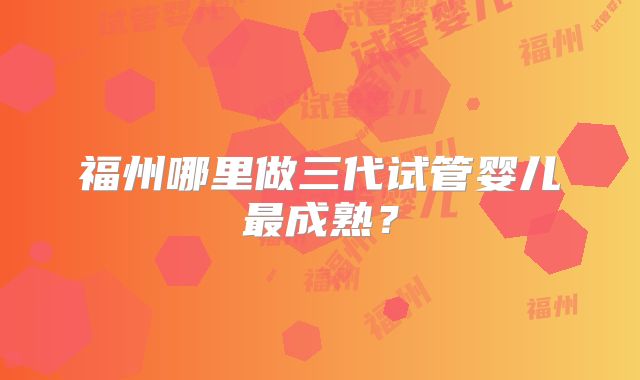 福州哪里做三代试管婴儿最成熟?