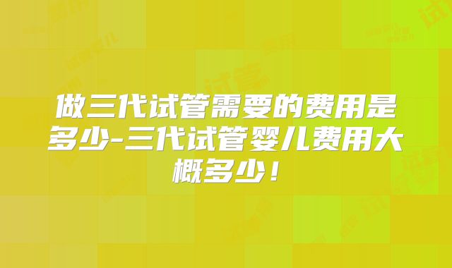 做三代试管需要的费用是多少-三代试管婴儿费用大概多少！