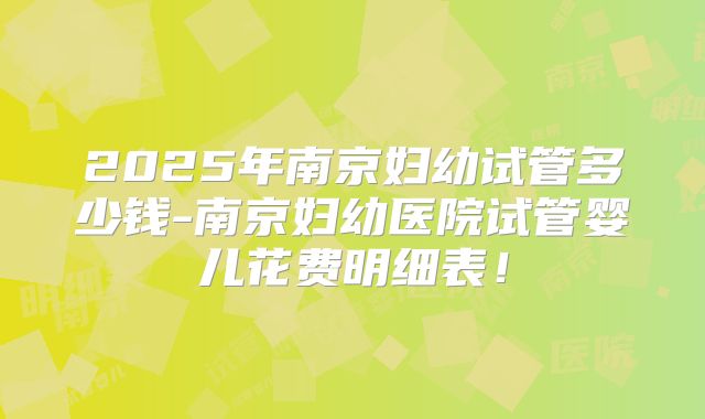 2025年南京妇幼试管多少钱-南京妇幼医院试管婴儿花费明细表！
