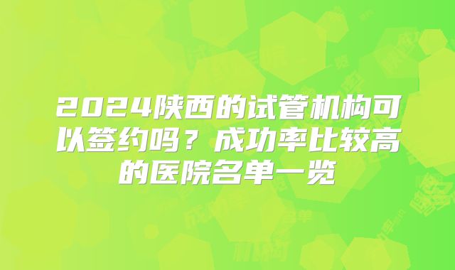 2024陕西的试管机构可以签约吗?成功率比较高的医院名单一览