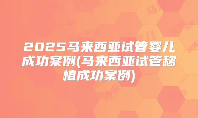 2025马来西亚试管婴儿成功案例(马来西亚试管移植成功案例)