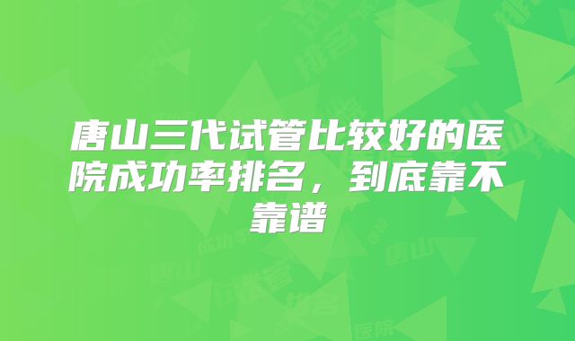 唐山三代试管比较好的医院成功率排名，到底靠不靠谱
