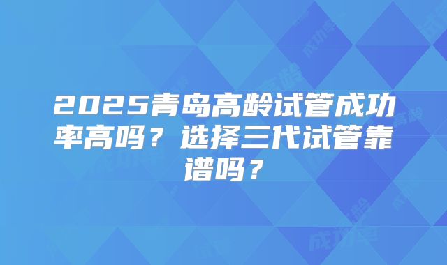 2025青岛高龄试管成功率高吗？选择三代试管靠谱吗？