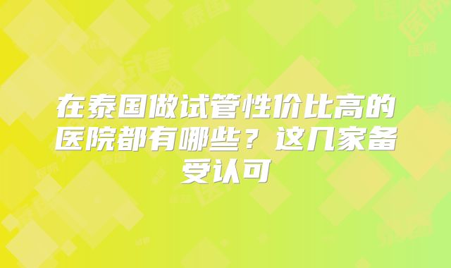 在泰国做试管性价比高的医院都有哪些?这几家备受认可