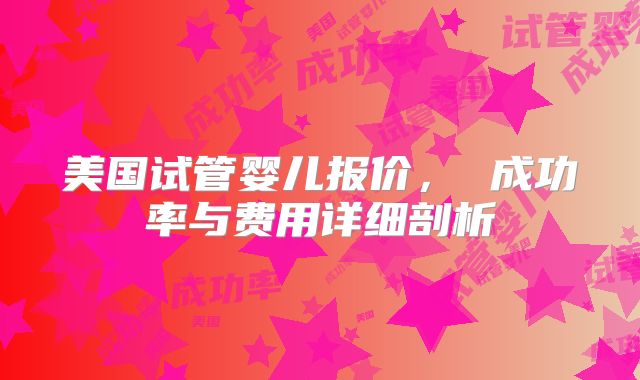美国试管婴儿报价, 成功率与费用详细剖析