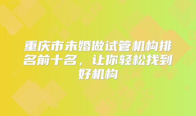 重庆市未婚做试管机构排名前十名,让你轻松找到好机构
