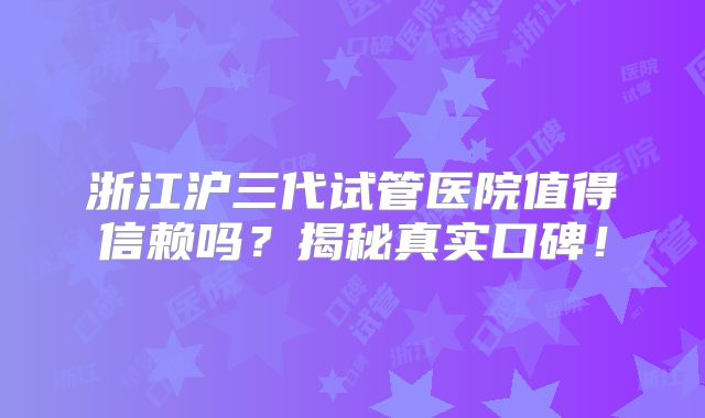 浙江沪三代试管医院值得信赖吗？揭秘真实口碑！