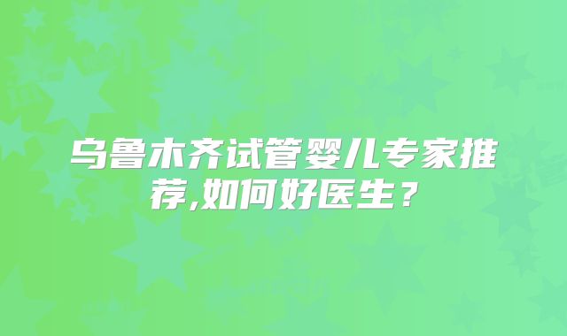 乌鲁木齐试管婴儿专家推荐,如何好医生？