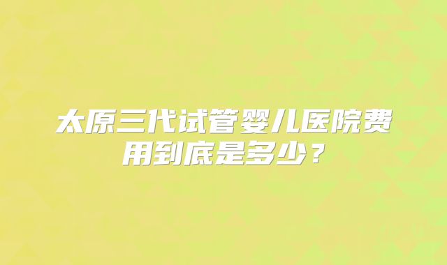 太原三代试管婴儿医院费用到底是多少？