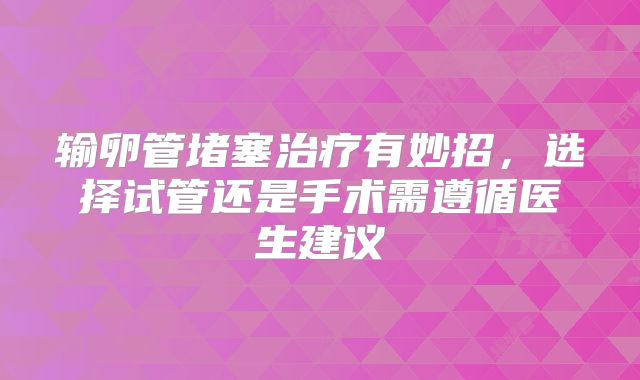 输卵管堵塞治疗有妙招，选择试管还是手术需遵循医生建议