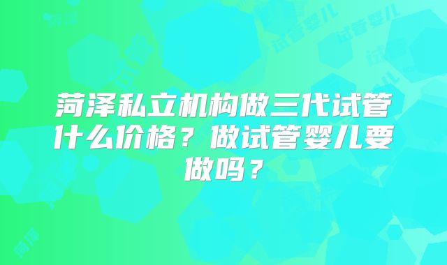 菏泽私立机构做三代试管什么价格？做试管婴儿要做吗？