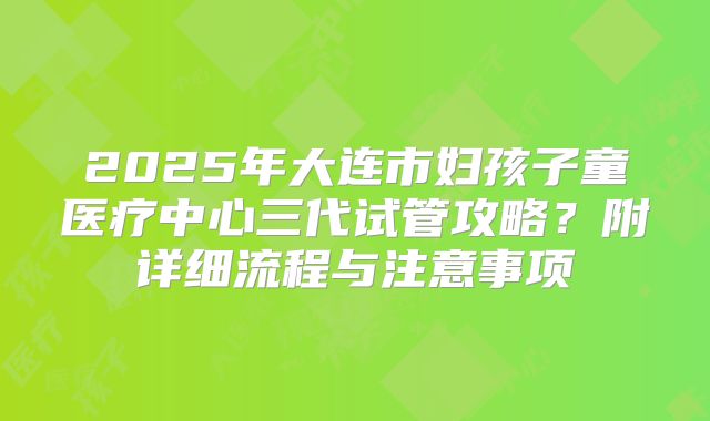 2025年大连市妇孩子童医疗中心三代试管攻略?附详细流程与注意事项