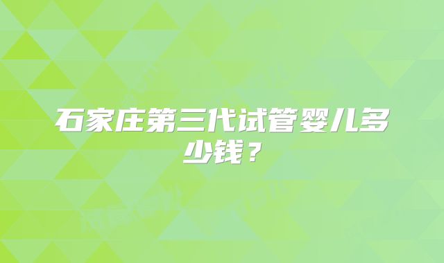 石家庄第三代试管婴儿多少钱?