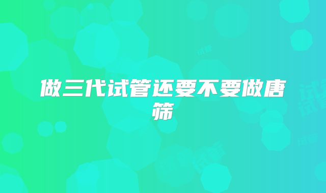 做三代试管还要不要做唐筛